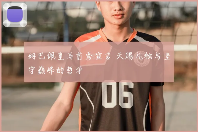 姆巴佩皇马首秀宣言 天赐礼物与坚守巅峰的哲学