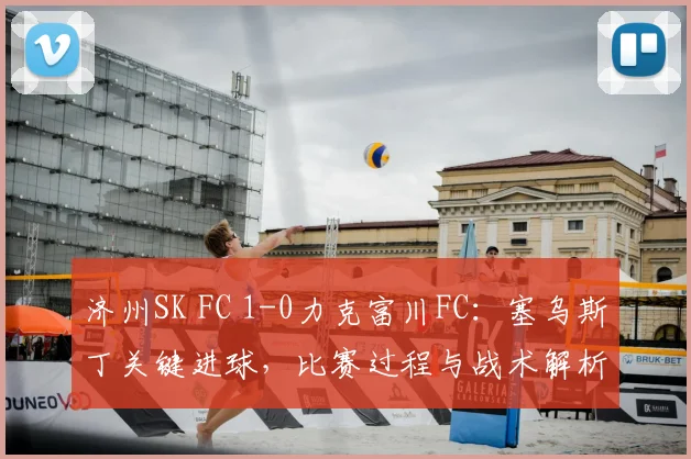济州SK FC 1-0力克富川FC:塞乌斯丁关键进球,比赛过程与战术解析