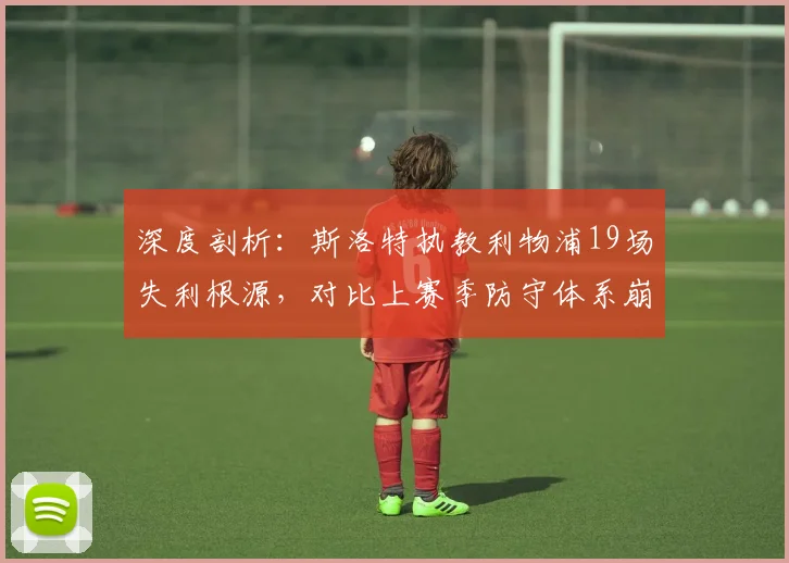 深度剖析:斯洛特执教利物浦19场失利根源,对比上赛季防守体系崩盘原因
