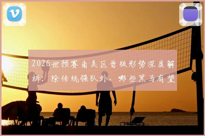 2026世预赛南美区晋级形势深度解析:除传统强队外,哪些黑马有望突围?