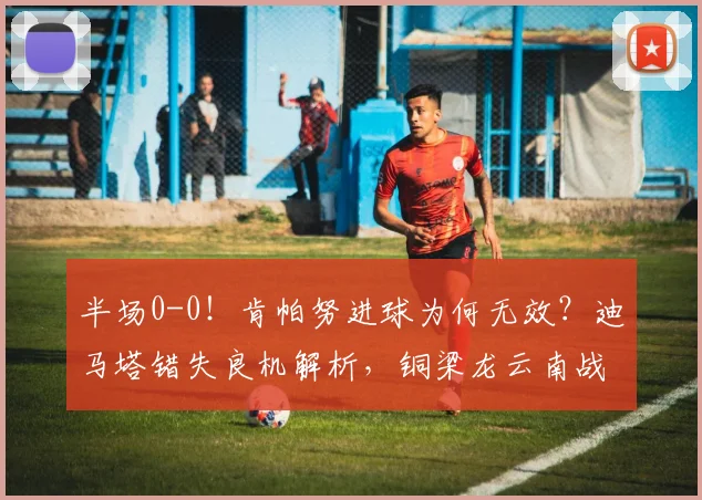 半场0-0！肯帕努进球为何无效？迪马塔错失良机解析，铜梁龙云南战况详解