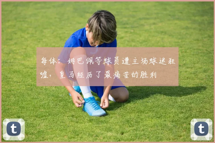 每体：姆巴佩等球员遭主场球迷狂嘘，皇马经历了最痛苦的胜利