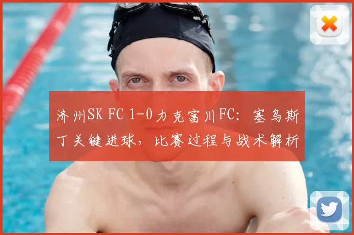 济州SK FC 1-0力克富川FC：塞乌斯丁关键进球，比赛过程与战术解析