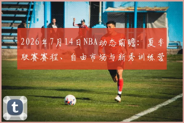 2026年7月14日NBA动态前瞻:夏季联赛赛程、自由市场与新秀训练营最新消息汇总