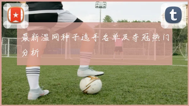 最新温网种子选手名单及夺冠热门分析