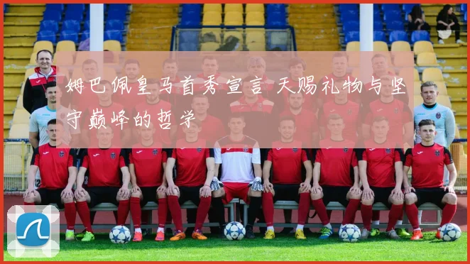 姆巴佩皇马首秀宣言 天赐礼物与坚守巅峰的哲学
