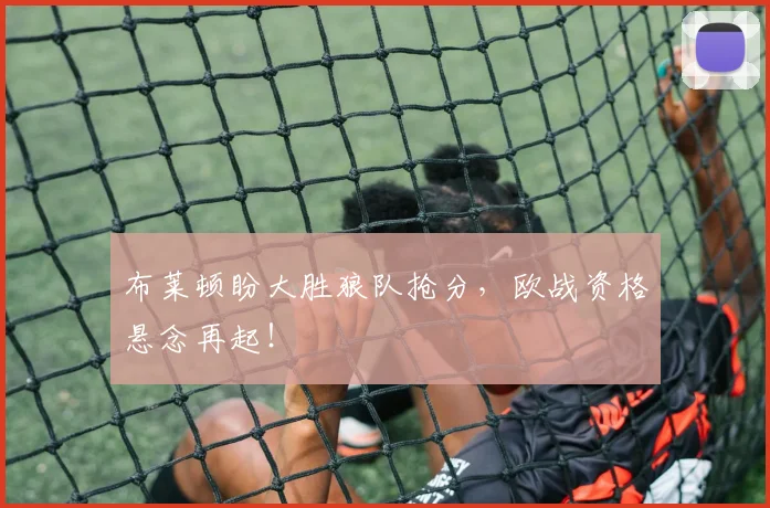 布莱顿盼大胜狼队抢分，欧战资格悬念再起！