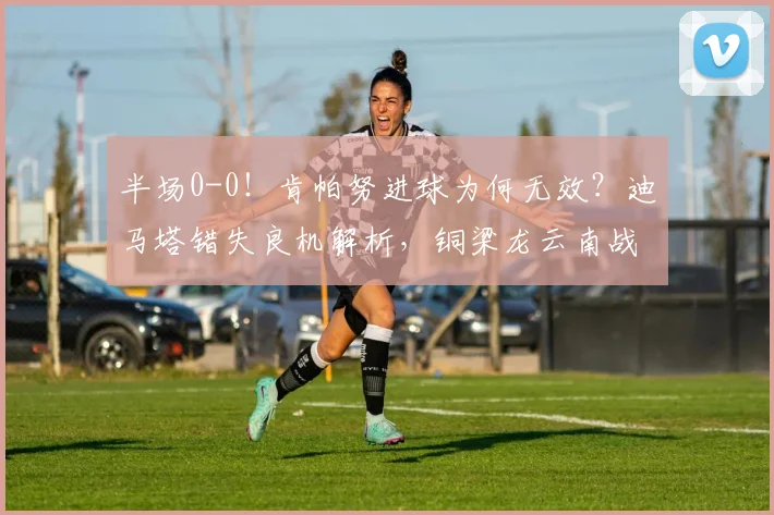 半场0-0!肯帕努进球为何无效?迪马塔错失良机解析,铜梁龙云南战况详解