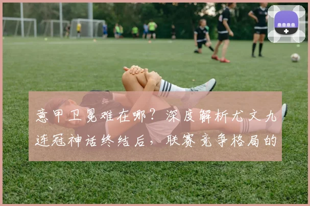 意甲卫冕难在哪？深度解析尤文九连冠神话终结后，联赛竞争格局的三大变化